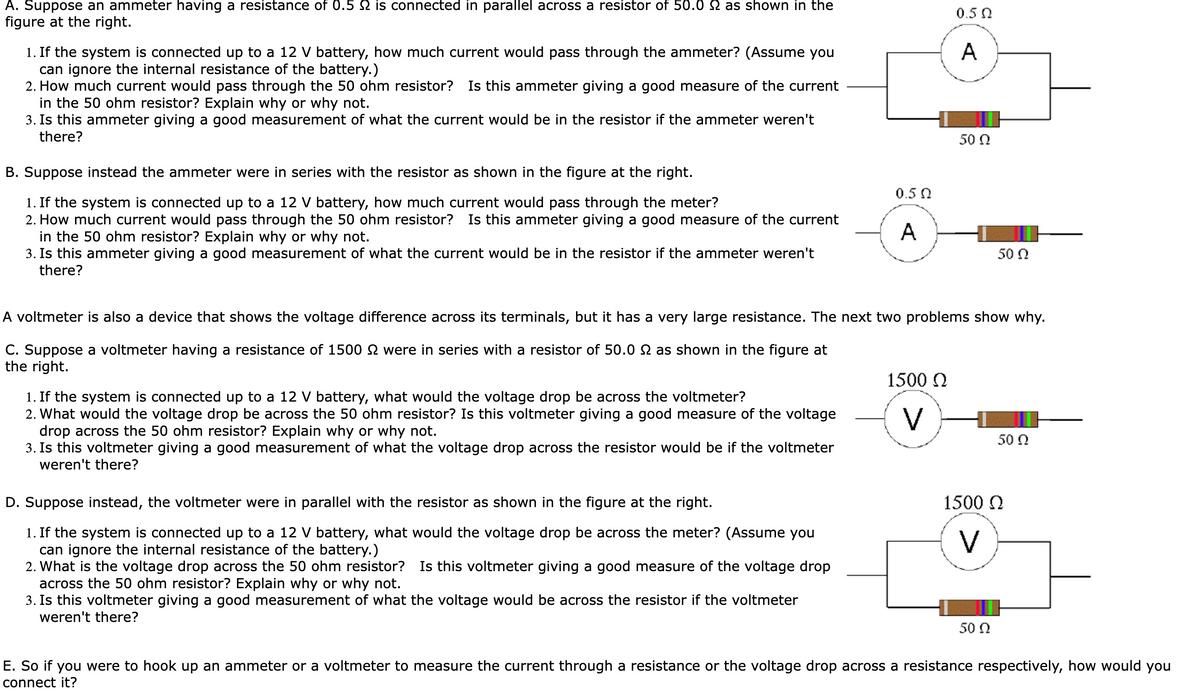 A. Suppose an ammeter having a resistance of 0.5 is connected in parallel across a resistor of 50.0 2 as shown in the
figure at the right.
1. If the system is connected up to a 12 V battery, how much current would pass through the ammeter? (Assume you
can ignore the internal resistance of the battery.)
2. How much current would pass through the 50 ohm resistor? Is this ammeter giving a good measure of the current
in the 50 ohm resistor? Explain why or why not.
3. Is this ammeter giving a good measurement of what the current would be in the resistor if the ammeter weren't
there?
B. Suppose instead the ammeter were in series with the resistor as shown in the figure at the right.
1. If the system is connected up to a 12 V battery, how much current would pass through the meter?
2. How much current would pass through the 50 ohm resistor? Is this ammeter giving a good measure of the current
in the 50 ohm resistor? Explain why or why not.
3. Is this ammeter giving a good measurement of what the current would be in the resistor if the ammeter weren't
there?
0.5 Ω
>>
50 Ω
0.5 Ω
A
50 Ω
A voltmeter is also a device that shows the voltage difference across its terminals, but it has a very large resistance. The next two problems show why.
C. Suppose a voltmeter having a resistance of 1500 were in series with a resistor of 50.0 2 as shown in the figure at
the right.
1. If the system is connected up to a 12 V battery, what would the voltage drop be across the voltmeter?
2. What would the voltage drop be across the 50 ohm resistor? Is this voltmeter giving a good measure of the voltage
drop across the 50 ohm resistor? Explain why or why not.
3. Is this voltmeter giving a good measurement of what the voltage drop across the resistor would be if the voltmeter
weren't there?
D. Suppose instead, the voltmeter were in parallel with the resistor as shown in the figure at the right.
1. If the system is connected up to a 12 V battery, what would the voltage drop be across the meter? (Assume you
can ignore the internal resistance of the battery.)
2. What is the voltage drop across the 50 ohm resistor? Is this voltmeter giving a good measure of the voltage drop
across the 50 ohm resistor? Explain why or why not.
3. Is this voltmeter giving a good measurement of what the voltage would be across the resistor if the voltmeter
weren't there?
1500 Ω
>
1500 Ω
>
50 Ω
50 Ω
E. So if you were to hook up an ammeter or a voltmeter to measure the current through a resistance or the voltage drop across a resistance respectively, how would you
connect it?