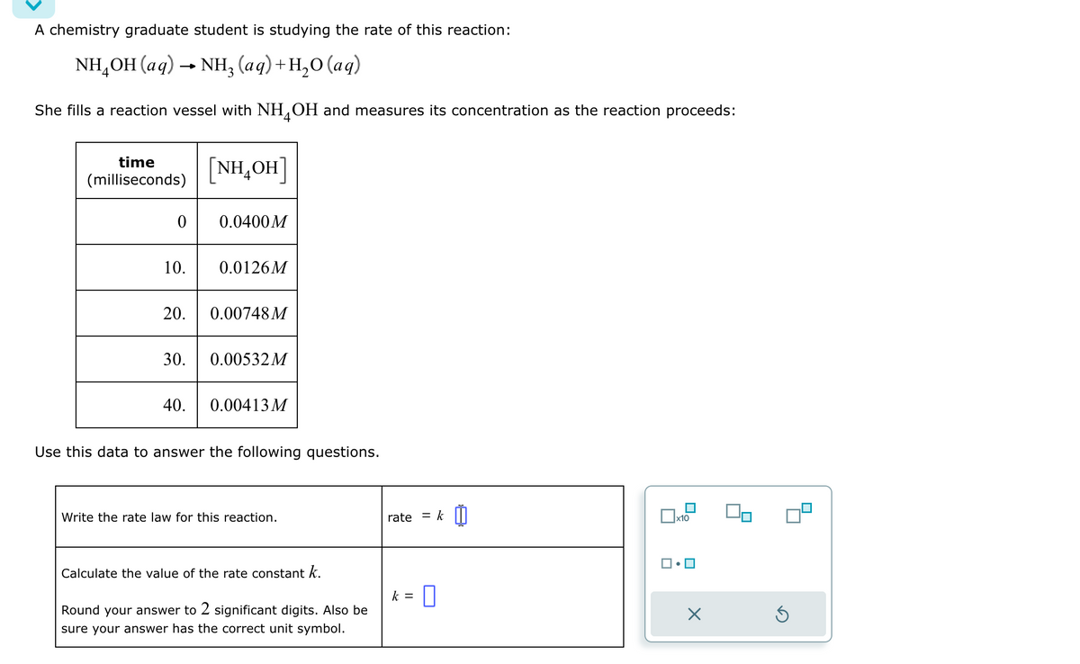 A chemistry graduate student is studying the rate of this reaction:
NH₂OH(aq) → NH3 (aq) +H₂O (aq)
She fills a reaction vessel with NH4OH and measures its concentration as the reaction proceeds:
time
(milliseconds)
0
[NHẠOH]
0.0400M
10. 0.0126M
20. 0.00748M
30. 0.00532 M
40. 0.00413 M
Use this data to answer the following questions.
Write the rate law for this reaction.
Calculate the value of the rate constant k.
Round your answer to 2 significant digits. Also be
sure your answer has the correct unit symbol.
rate
= k
k = 0
x10
X
Ś