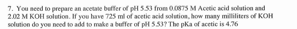 7. You need to prepare an acetate buffer of pH 5.53 from 0.0875 M Acetic acid solution and
2.02 M KOH solution. If you have 725 ml of acetic acid solution, how many milliliters of KOH
solution do you need to add to make a buffer of pH 5.53? The pKa of acetic is 4.76