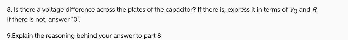 8. Is there a voltage difference across the plates of the capacitor? If there is, express it in terms of Vo and R.
If there is not, answer "O".
9.Explain the reasoning behind your answer to part 8