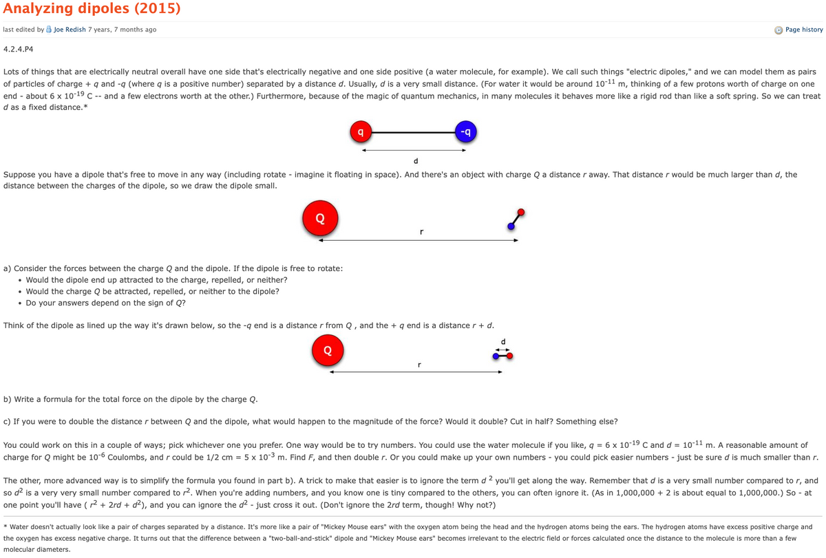 Analyzing dipoles (2015)
last edited by Joe Redish 7 years, 7 months ago
4.2.4.P4
Page history
Lots of things that are electrically neutral overall have one side that's electrically negative and one side positive (a water molecule, for example). We call such things "electric dipoles," and we can model them as pairs
of particles of charge + q and -q (where q is a positive number) separated by a distance d. Usually, d is a very small distance. (For water it would be around 10-11 m, thinking of a few protons worth of charge on one
end - about 6 x 10-19 C -- and a few electrons worth at the other.) Furthermore, because of the magic of quantum mechanics, in many molecules it behaves more like a rigid rod than like a soft spring. So we can treat
d as a fixed distance.*
d
-9
Suppose you have a dipole that's free to move in any way (including rotate - imagine it floating in space). And there's an object with charge Q a distance r away. That distance r would be much larger than d, the
distance between the charges of the dipole, so we draw the dipole small.
a) Consider the forces between the charge Q and the dipole. If the dipole is free to rotate:
•
Would the dipole end up attracted to the charge, repelled, or neither?
Would the charge Q be attracted, repelled, or neither to the dipole?
r
• Do your answers depend on the sign of Q?
Think of the dipole as lined up the way it's drawn below, so the -q end is a distance r from Q, and the + q end is a distance r + d.
r
d
b) Write a formula for the total force on the dipole by the charge Q.
c) If you were to double the distance r between Q and the dipole, what would happen to the magnitude of the force? Would it double? Cut in half? Something else?
You could work on this in a couple of ways; pick whichever one you prefer. One way would be to try numbers. You could use the water molecule if you like, q = 6 x 10-19 C and d = 10-11 m. A reasonable amount of
charge for Q might be 10-6 Coulombs, and r could be 1/2 cm = 5 x 10-3 m. Find F, and then double r. Or you could make up your own numbers - you could pick easier numbers - just be sure d is much smaller than r.
The other, more advanced way is to simplify the formula you found in part b). A trick to make that easier is to ignore the term d ² you'll get along the way. Remember that d is a very small number compared to r, and
so d² is a very very small number compared to r². When you're adding numbers, and you know one is tiny compared to the others, you can often ignore it. (As in 1,000,000 + 2 is about equal to 1,000,000.) So - at
one point you'll have (r² + 2rd + d²), and you can ignore the d² - just cross it out. (Don't ignore the 2rd term, though! Why not?)
* Water doesn't actually look like a pair of charges separated by a distance. It's more like a pair of "Mickey Mouse ears" with the oxygen atom being the head and the hydrogen atoms being the ears. The hydrogen atoms have excess positive charge and
the oxygen has excess negative charge. It turns out that the difference between a "two-ball-and-stick" dipole and "Mickey Mouse ears" becomes irrelevant to the electric field or forces calculated once the distance to the molecule is more than a few
molecular diameters.