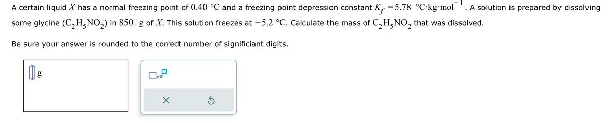 1
A certain liquid X has a normal freezing point of 0.40 °C and a freezing point depression constant K = 5.78 °C·kg⋅mol A solution is prepared by dissolving
some glycine (C₂HÃNO₂) in 850. g of X. This solution freezes at −5.2 °C. Calculate the mass of C₂H²NO₂ that was dissolved.
Be sure your answer is rounded to the correct number of significiant digits.
1 g
|
x10
S