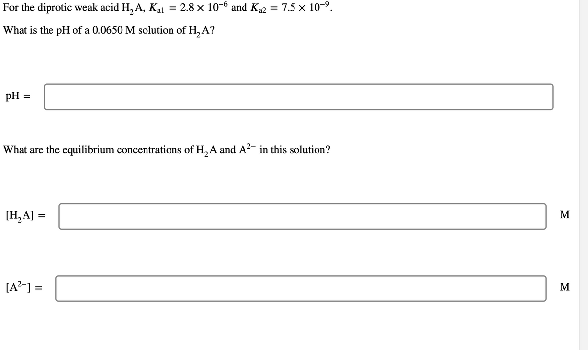 For the diprotic weak acid H₂A, Kal
What is the pH of a 0.0650 M solution of H₂ A?
pH =
=
[H₂A] :
2-
What are the equilibrium concentrations of H₂A and A²- in this solution?
=
=
2.8 × 10-6 and K₁2 = 7.5 × 10−⁹.
[A²-] =
M
M