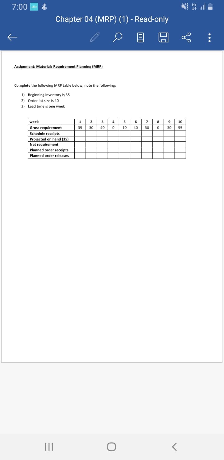 7:00
Chapter 04 (MRP) (1) - Read-only
Assignment: Materials Requirement Planning (MRP)
Complete the following MRP table below, note the following:
1) Beginning inventory is 35
2) Order lot size is 40
3) Lead time is one week
week
2
3
4
5
6
8
9
10
Gross requirement
35
30
40
10
40
30
30
55
Schedule receipts
Projected on hand (35)
Net requirement
Planned order receipts
Planned order releases
II
...
主车
