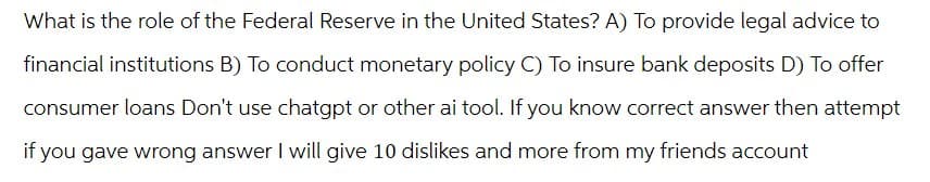 What is the role of the Federal Reserve in the United States? A) To provide legal advice to
financial institutions B) To conduct monetary policy C) To insure bank deposits D) To offer
consumer loans Don't use chatgpt or other ai tool. If you know correct answer then attempt
if you gave wrong answer I will give 10 dislikes and more from my friends account