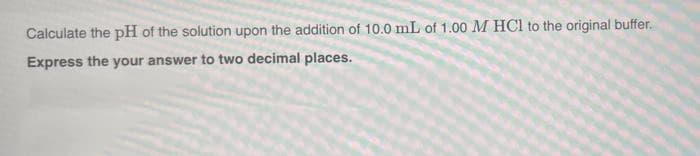 Calculate the pH of the solution upon the addition of 10.0 mL of 1.00 M HCl to the original buffer.
Express the your answer to two decimal places.