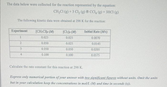 The data below were collected for the reaction represented by the equation:
CH₂Cl (g) + 3 Cl₂ (g) CCl4 (g) + 3HCl (g)
The following kinetic data were obtained at 298 K for the reaction:
Experiment
1
2
3
4
[CHICH], (M)
0.025
0.050
0.050
0.100
[Cl] (M)
0.025
0.025
0.050
0.100
Initial Rate (M/s)
0.0070
0.0143
0.0205
0.0575
Calculate the rate constant for this reaction at 298 K.
Express only numerical portion of your answer with two significant figures without units. Omit the units
but in your calculation keep the concentrations in mol/L (M) and time in seconds (s)).