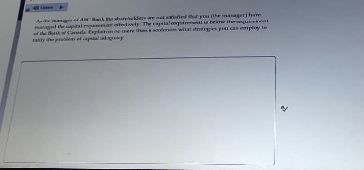 As the manager of ABC Bank the shareholders are not satisfied that you (the manager) have
managed the capital requirement effectively. The capital requirement is below the requirement
of the Bank of Canada. Explain in no more than 6 sentences what strategies you can employ to
ratify the problem of capital adequacy
