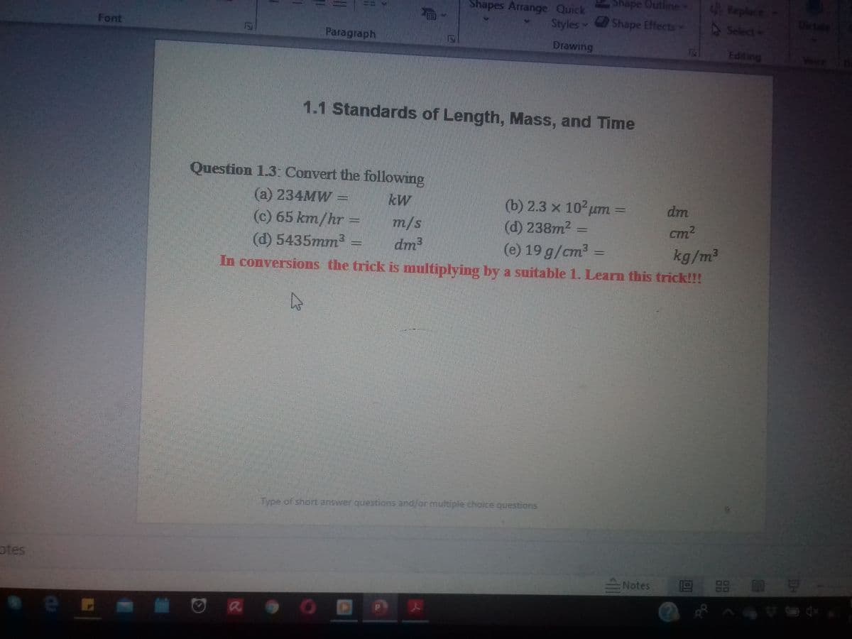 Shape Outline
E Replace
Shapes Arrange Quick
Styles
Shape Effectsv
4Select
Dictate
Font
12
Paragraph
Drawing
Editing
Voure
1.1 Standards of Length, Mass, and Time
Question 1.3: Convert the following
(a) 234MW=
kW
(b) 2.3 x 10 um
(d) 238m2 =
(e) 19 g/cm2 =
dm
(c) 65 km/hr =
m/s
cm2
.
(d) 5435mm3
kg/m2
In conversions the trick is multiplying by a suitable 1. Learn this trick!!!
dm
Type of shart answer questions and/or multiple choice questions
otes
Notes
a
00
00
