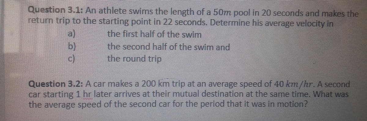 Question 3.1: An athlete swims the length of a 50m pool in 20 seconds and makes the
return trip to the starting point in 22 seconds. Determine his average velocity in
a)
b)
c)
the first half of the swim
the second half of the swim and
the round trip
Question 3.2:A car makes a 200 km trip at an average speed of 40 km/hr. A second
car starting 1 hr later arrives at their mutual destination at the same time. What was
the average speed of the second car for the period that it was in motion?
