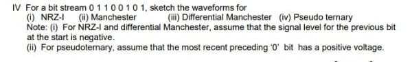 IV For a bit stream 0110010 1, sketch the waveforms for
(1) NRZ-I (i) Manchester
Note: (i) For NRZ-I and differential Manchester, assume that the signal level for the previous bit
at the start is negative.
(ii) For pseudoternary, assume that the most recent preceding '0' bit has a positive voltage.
(ii) Differential Manchester (iv) Pseudo ternary
