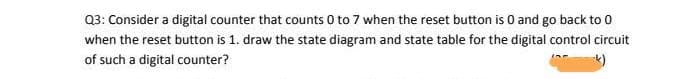 Q3: Consider a digital counter that counts 0 to 7 when the reset button is 0 and go back to 0
when the reset button is 1. draw the state diagram and state table for the digital control circuit
of such a digital counter?
