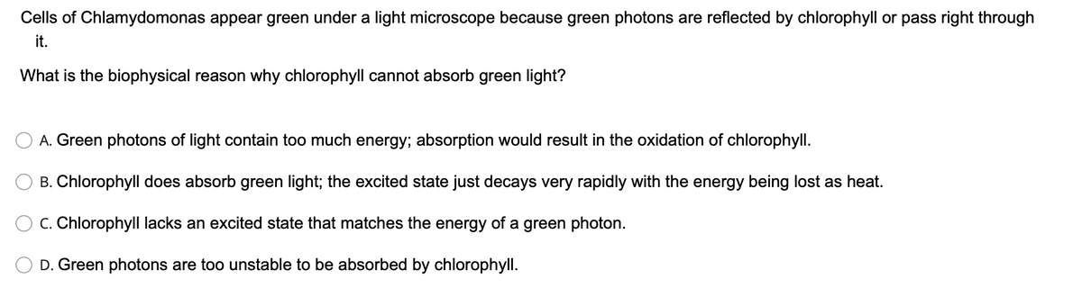 Cells of Chlamydomonas appear green under a light microscope because green photons are reflected by chlorophyll or pass right through
it.
What is the biophysical reason why chlorophyll cannot absorb green light?
A. Green photons of light contain too much energy; absorption would result in the oxidation of chlorophyll.
B. Chlorophyll does absorb green light; the excited state just decays very rapidly with the energy being lost as heat.
C. Chlorophyll lacks an excited state that matches the energy of a green photon.
D. Green photons are too unstable to be absorbed by chlorophyll.
