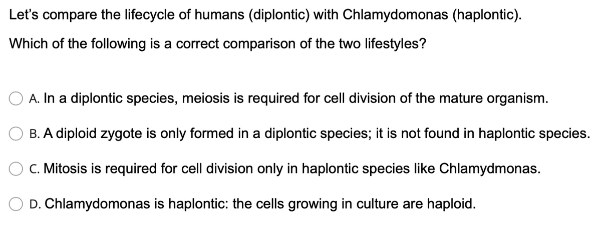 Let's compare the lifecycle of humans (diplontic) with Chlamydomonas (haplontic).
Which of the following is a correct comparison of the two lifestyles?
A. In a diplontic species, meiosis is required for cell division of the mature organism.
B. A diploid zygote is only formed in a diplontic species; it is not found in haplontic species.
C. Mitosis is required for cell division only in haplontic species like Chlamydmonas.
D. Chlamydomonas is haplontic: the cells growing in culture are haploid.
