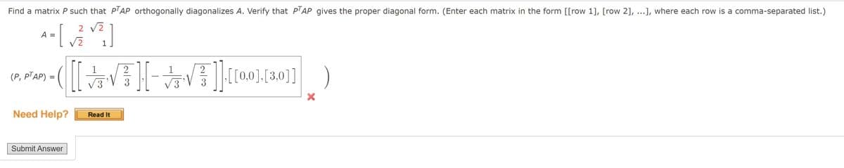 Find a matrix P such that P'AP orthogonally diagonalizes A. Verify that P'AP gives the proper diagonal form. (Enter each matrix in the form [[row 1], [row 2], ...], where each row is a comma-separated list.)
2 V2
A
1
1
1
(P, PTAP) =
3.
Need Help?
Read It
Submit Answer
