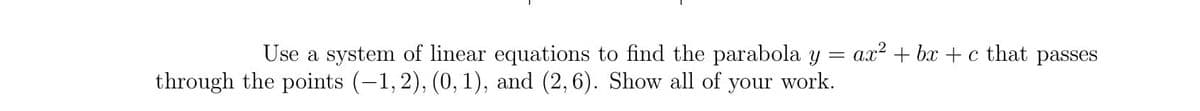 Use a system of linear equations to find the parabola y = ax? + bx + c that passes
through the points (-1,2), (0, 1), and (2,6). Show all of your work.
