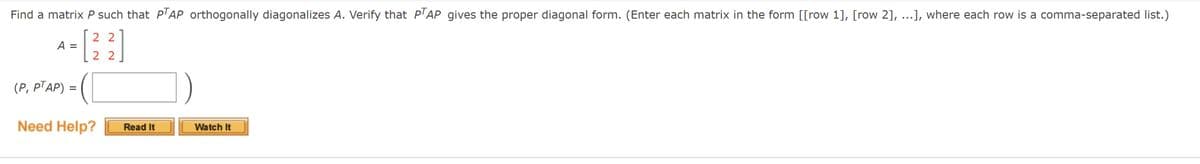 Find a matrix P such that P'AP orthogonally diagonalizes A. Verify that P'AP gives the proper diagonal form. (Enter each matrix in the form [[row 1], [row 2], ...], where each row is a comma-separated list.)
2 2
A
2 2
(Р, PTАР) -
Need Help?
Read It
Watch It
