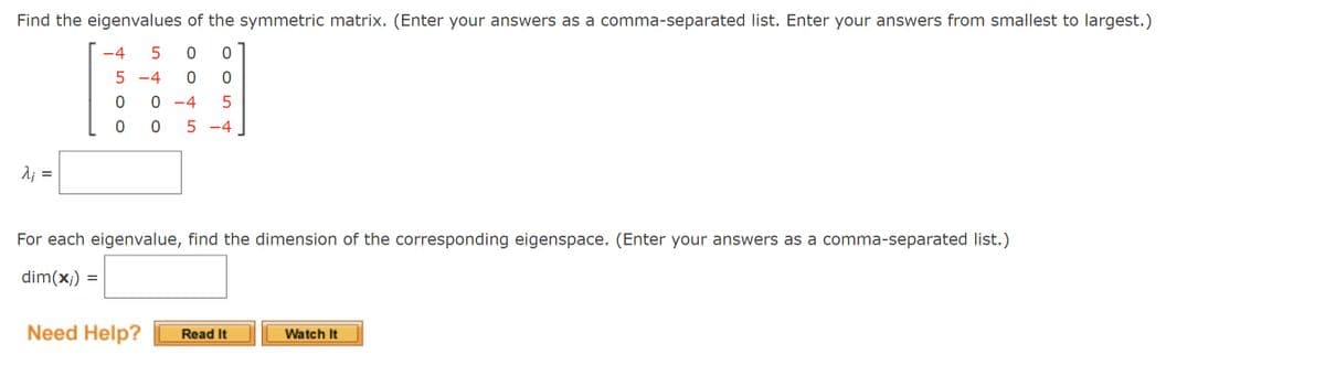 Find the eigenvalues of the symmetric matrix. (Enter your answers as a comma-separated list. Enter your answers from smallest to largest.)
-4
5 -4
-4
5 -4
2; =
For each eigenvalue, find the dimension of the corresponding eigenspace. (Enter your answers as a comma-separated list.)
dim(x;) =
Need Help?
Watch It
Read It
II
