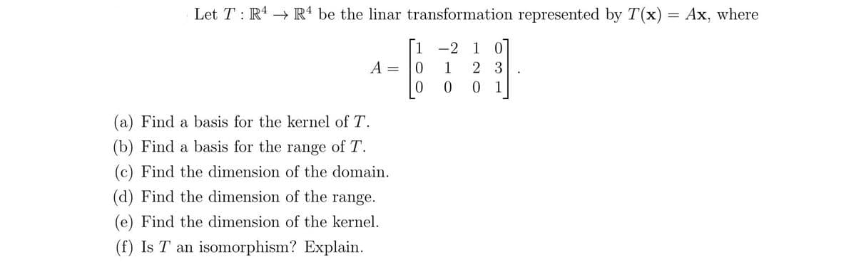 Let T : R4 → Rª be the linar transformation represented by T(x) = Ax, where
[1
-2 1 0
A
1
2 3
0 1
(a) Find a basis for the kernel of T.
(b) Find a basis for the range of T.
(c) Find the dimension of the domain.
(d) Find the dimension of the range.
(e) Find the dimension of the kernel.
(f) Is T an isomorphism? Explain.
