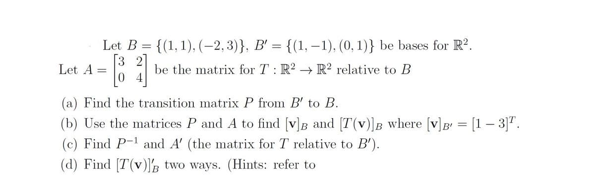 Let B
{(1, 1), (-2,3)}, B' = {(1, – 1), (0, 1)} be bases for R?.
3 2
0 4
Let A
be the matrix for T: R2 → R² relative to B
(a) Find the transition matrix P from B' to B.
= [1 – 3]".
(b) Use the matrices P and A to find [v]B and [T(v)]B where [v]B
(c) Find P-1 and A' (the matrix for T relative to B').
(d) Find [T(v)]s two ways. (Hints: refer to
