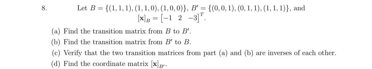 Let B = {(1,1, 1), (1, 1, 0), (1,0, 0)}, B' = {(0,0, 1), (0, 1, 1), (1, 1, 1)}, and
[x]B = [-1 2 -3]".
8.
(a) Find the transition matrix from B to B'.
(b) Find the transition matrix from B' to B.
(c) Verify that the two transition matrices from part (a) and (b) are inverses of each other.
(d) Find the coordinate matrix [x]B.
