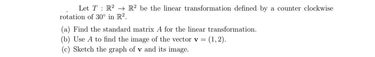 Let T : R? → R? be the linear transformation defined by a counter clockwise
rotation of 30° in R?.
(a) Find the standard matrix A for the linear transformation.
(b) Use A to find the image of the vector v =
(c) Sketch the graph of v and its image.
(1, 2).
