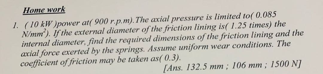 Home work
1. (10 kW)power at(900 r.p.m). The axial pressure is limited to(0.085
N/mm²). If the external diameter of the friction lining is( 1.25 times) the
internal diameter, find the required dimensions of the friction lining and the
axial force exerted by the springs. Assume uniform wear conditions. The
coefficient of friction may be taken as(0.3).
[Ans. 132.5 mm; 106 mm; 1500 NJ