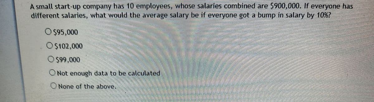 A small start-up company has 10 employees, whose salaries combined are $900,000. If everyone has
different salaries, what would the average salary be if everyone got a bump in salary by 10%?
O$95,000
O$102,000
O $99,000
ONot enough data to be calculated
ONone of the above.
