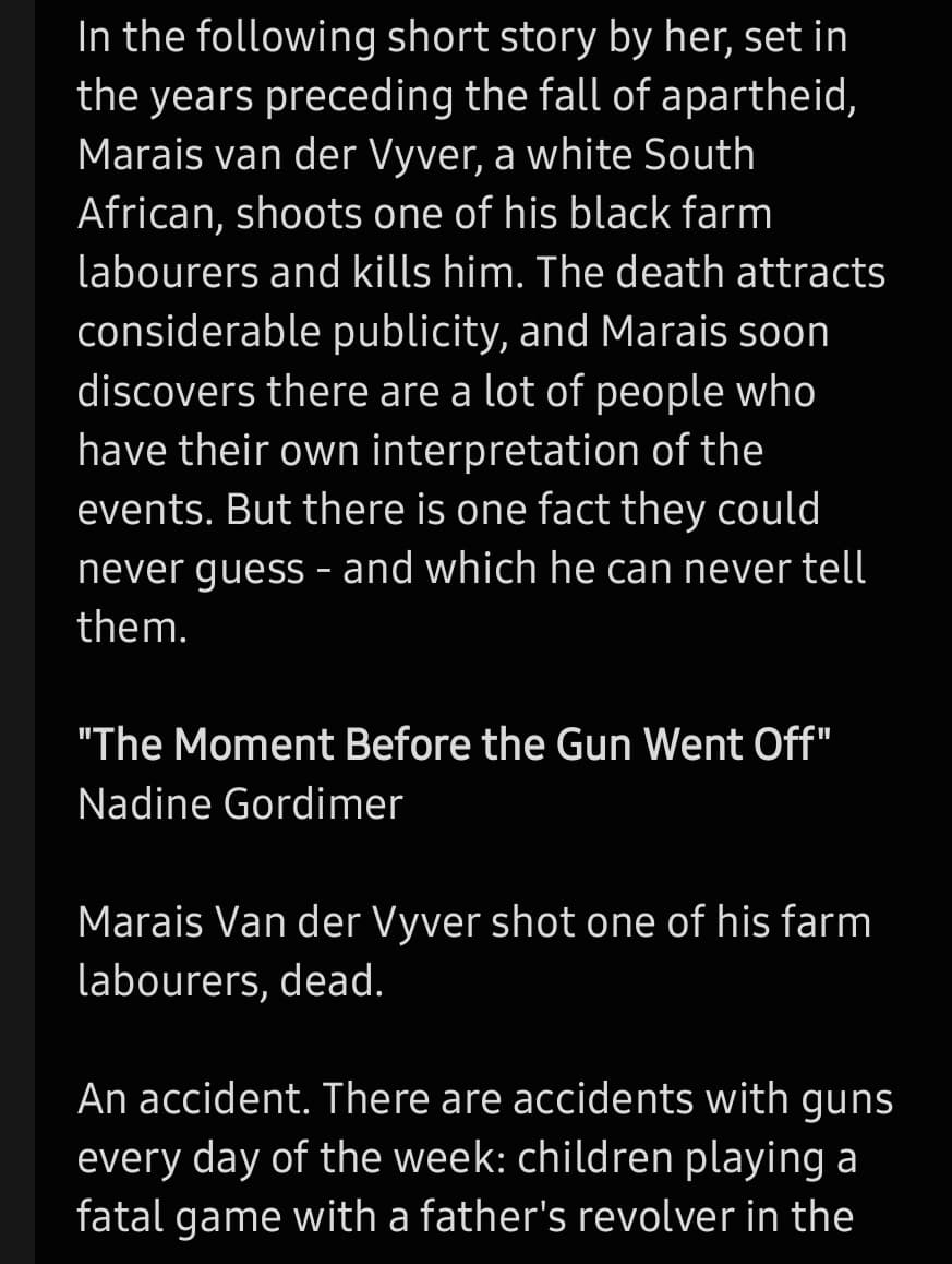 In the following short story by her, set in
the years preceding the fall of apartheid,
Marais van der Vyver, a white South
African, shoots one of his black farm
labourers and kills him. The death attracts
considerable publicity, and Marais soon
discovers there are a lot of people who
have their own interpretation of the
events. But there is one fact they could
never guess - and which he can never tell
them.
"The Moment Before the Gun Went Off"
Nadine Gordimer
Marais Van der Vyver shot one of his farm
labourers, dead.
An accident. There are accidents with guns
every day of the week: children playing a
fatal game with a father's revolver in the
