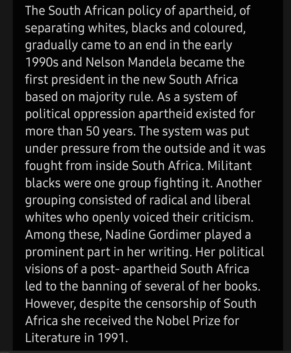 The South African policy of apartheid, of
separating whites, blacks and coloured,
gradually came to an end in the early
1990s and Nelson Mandela became the
first president in the new South Africa
based on majority rule. As a system of
political oppression apartheid existed for
more than 50 years. The system was put
under pressure from the outside and it was
fought from inside South Africa. Militant
blacks were one group fighting it. Another
grouping consisted of radical and liberal
whites who openly voiced their criticism.
Among these, Nadine Gordimer played a
prominent part in her writing. Her political
visions of a post- apartheid South Africa
led to the banning of several of her books.
However, despite the censorship of South
Africa she received the Nobel Prize for
Literature in 1991.
