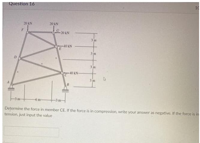 Question 16
10
20 kN
20 kN
20 kN
3m
-40 kN
3m
D.
3 m
40 kN-
3 m
6 m
Determine the force in member CE. If the force is in compression, write your answer as negative. If the force is in
tension, just input the value
