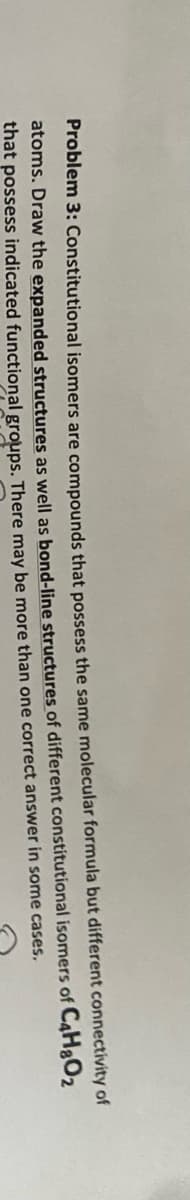 Problem 3: Constitutional isomers are compounds that possess the same molecular formula but different connectivity of
atoms. Draw the expanded structures as well as bond-line structures of different constitutional isomers of C4H&O2
that possess indicated functional groups. There may be more than one correct answer in some cases.
