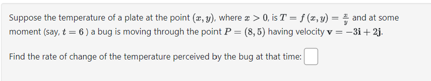 Suppose the temperature of a plate at the point (x, y), where x > 0, is T = f (x, y) = 2 and at some
-3i + 2j.
moment (say, t = 6) a bug is moving through the point P = (8,5) having velocity v =
Find the rate of change of the temperature perceived by the bug at that time: