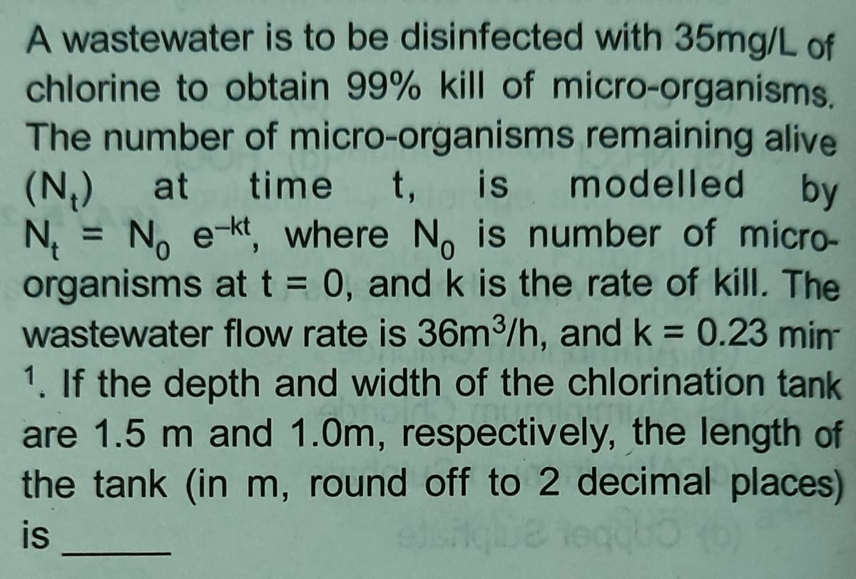 A wastewater is to be disinfected with 35mg/L of
chlorine to obtain 99% kill of micro-organisms.
The number of micro-organisms remaining alive
(N₂) at time t, is modelled by
N₁ = No e-kt, where No is number of micro-
organisms at t = 0, and k is the rate of kill. The
wastewater flow rate is 36m³/h, and k = 0.23 min
1. If the depth and width of the chlorination tank
are 1.5 m and 1.0m, respectively, the length of
the tank (in m, round off to 2 decimal places)
is