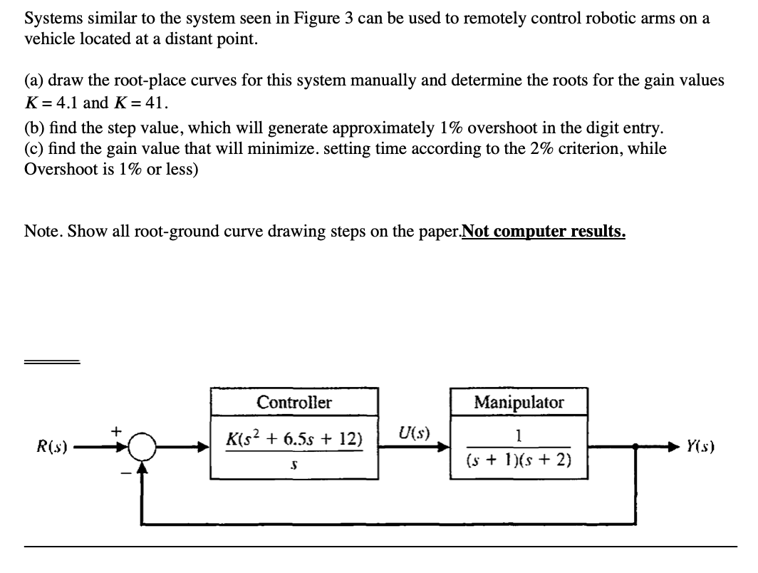 Systems similar to the system seen in Figure 3 can be used to remotely control robotic arms on a
vehicle located at a distant point.
(a) draw the root-place curves for this system manually and determine the roots for the gain values
K = 4.1 and K= 41.
(b) find the step value, which will generate approximately 1% overshoot in the digit entry.
(c) find the gain value that will minimize. setting time according to the 2% criterion, while
Overshoot is 1% or less)
Note. Show all root-ground curve drawing steps on the paper.Not computer results.
Controller
Manipulator
K(s? + 6.5s + 12)
U(s)
1
R(s)
Y(s)
(s + 1)(s + 2)
