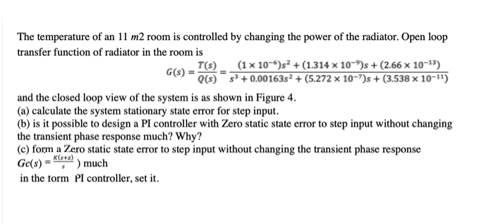 The temperature of an 11 m2 room is controlled by changing the power of the radiator. Open loop
transfer function of radiator in the room is
(1 x 10-6)s² + (1.314 x 10-9)s + (2.66 × 10-13)
T(s).
G(s) =
Q(s)¯ s³ + 0.00163s² + (5.272 × 10-7)s + (3.538 × 10-11)
and the closed loop view of the system is as shown in Figure 4.
(a) calculate the system stationary state error for step input.
(b) is it possible to design a PI controller with Zero static state error to step input without changing
the transient phase response much? Why?
(c) form a Zero static state error to step input without changing the transient phase response
Ge(s) =
K(s+z)
') much
in the form PI controller, set it.
