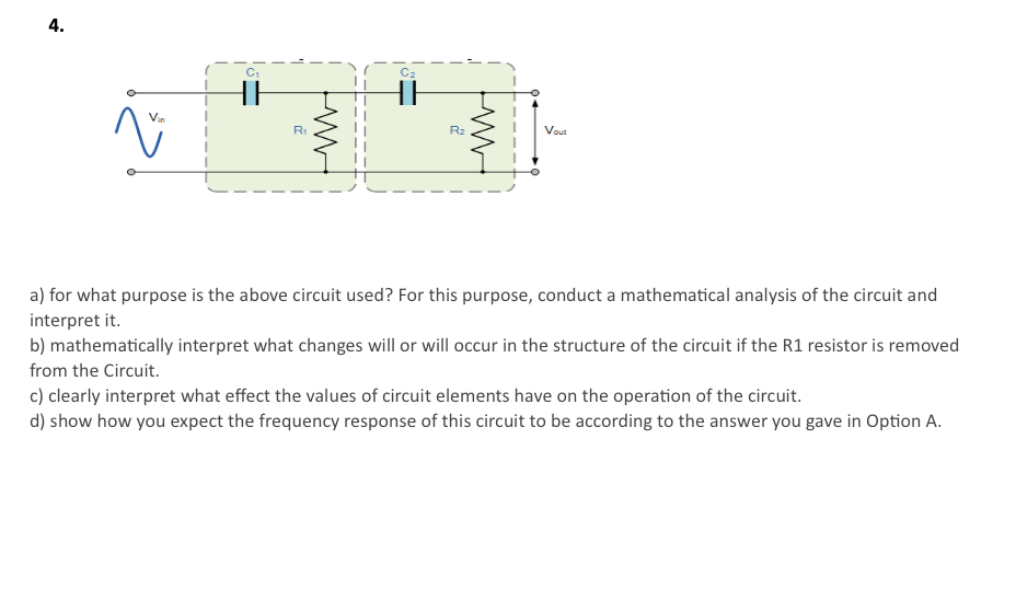 4.
C2
HE
R1
R2
Vout
a) for what purpose is the above circuit used? For this purpose, conduct a mathematical analysis of the circuit and
interpret it.
b) mathematically interpret what changes will or will occur in the structure of the circuit if the R1 resistor is removed
from the Circuit.
c) clearly interpret what effect the values of circuit elements have on the operation of the circuit.
d) show how you expect the frequency response of this circuit to be according to the answer you gave in Option A.
