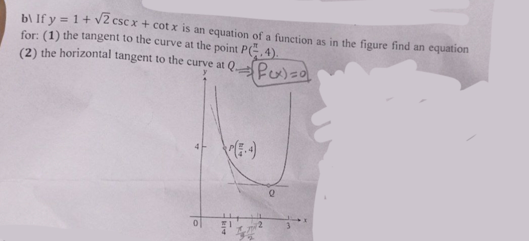 b\ If y = 1 + √2 csc x + cotx is an equation of a function as in the figure find an equation
for: (1) the tangent to the curve at the point P(,4).
(2) the horizontal tangent to the curve at Q
0
² Pcx) = 0
(-4)
2
e
3