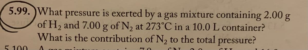 5.99. What pressure is exerted by a gas mixture containing 2.00 g
of H₂ and 7.00 g of N₂ at 273°C in a 10.0 L container?
What is the contribution of N₂ to the total pressure?
A
70
CAT
5.100
CITT