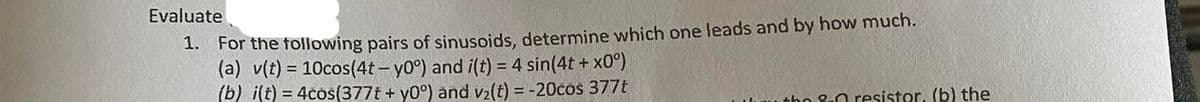 Evaluate
1. For the following pairs of sinusoids, determine which one leads and by how much.
(a) v(t) = 10cos(4t-y0°) and i(t) = 4 sin(4t+x0°)
(b) i(t) = 4cos(377t + y0°) and v₂(t) = -20cos 377t
ho 8-0 resistor. (b) the