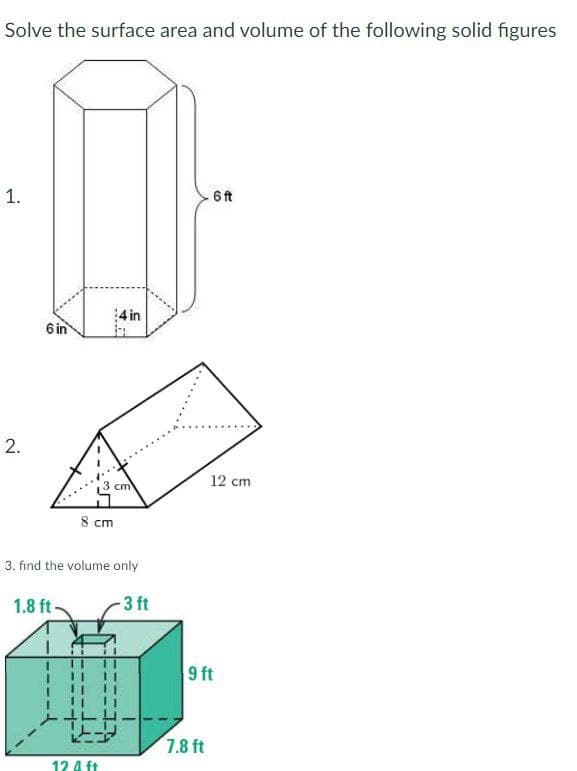 Solve the surface area and volume of the following solid figures
1.
6 ft
6 in
4 in
2.
8 cm
3. find the volume only
1.8 ft.
-3 ft
12 4 ft
3 cm
12 cm
9 ft
7.8 ft