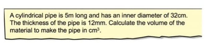 A cylindrical pipe is 5m long and has an inner diameter of 32cm.
The thickness of the pipe is 12mm. Calculate the volume of the
material to make the pipe in cm3.
