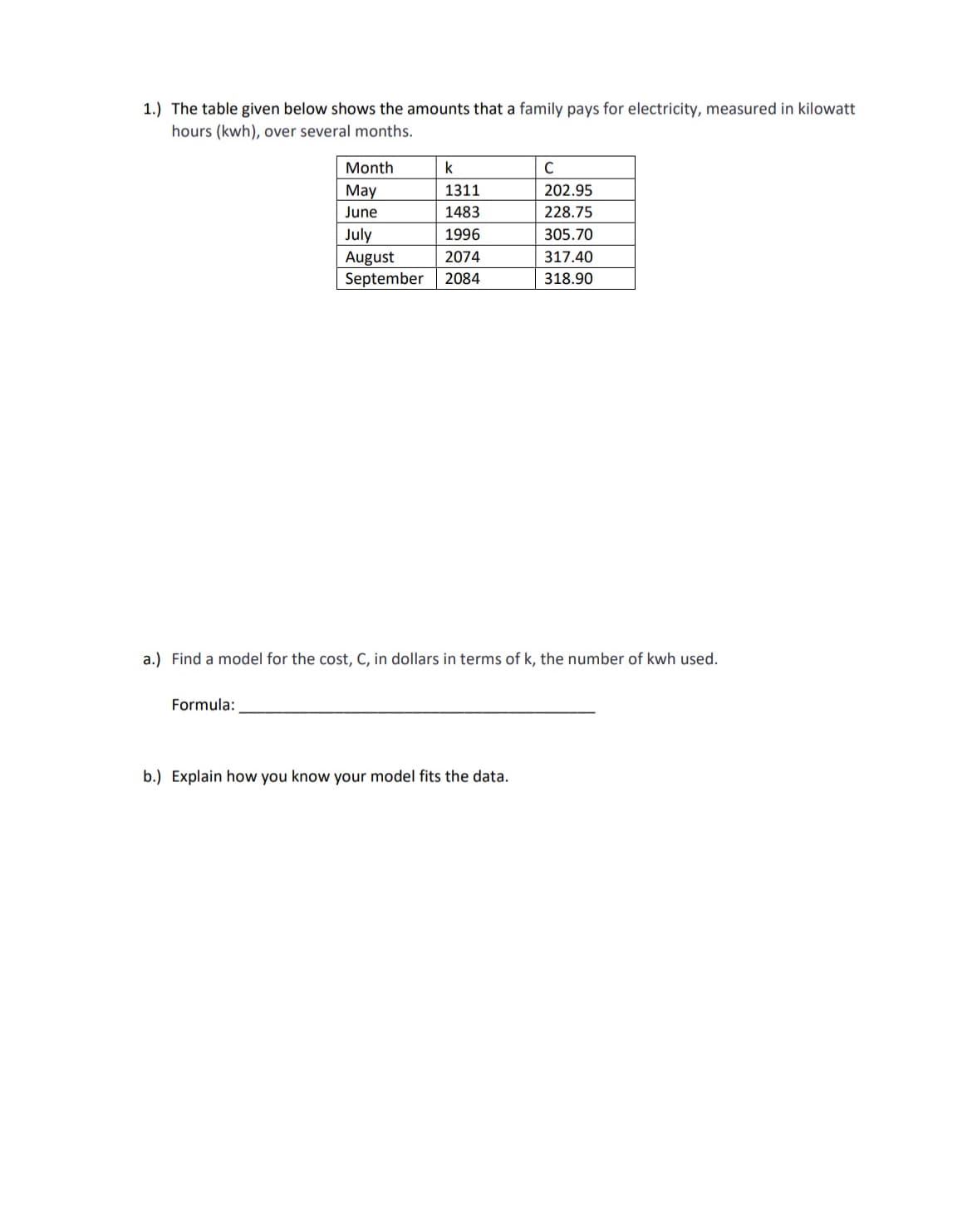 1.) The table given below shows the amounts that a family pays for electricity, measured in kilowatt
hours (kwh), over several months.
Month
k
C
May
1311
202.95
June
1483
228.75
July
1996
305.70
August
2074
317.40
September
2084
318.90
a.) Find a model for the cost, C, in dollars in terms of k, the number of kwh used.
Formula:
b.) Explain how you know your model fits the data.