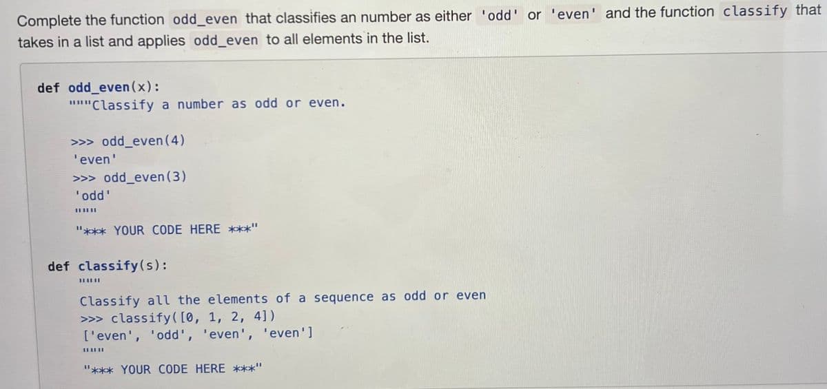 Complete the function odd_even that classifies an number as either 'odd' or 'even' and the function classify that
takes in a list and applies odd_even to all elements in the list.
def odd_even(x):
"""Classify a number as odd or even.
>>> odd_even (4)
'even'
>>> odd_even (3)
'odd'
III|II
"*** YOUR CODE HERE ***"
def classify(s):
Classify all the elements of a sequence as odd or even
>>> classify ([0, 1, 2, 4])
['even', 'odd', 'even', 'even']
III
"*** YOUR CODE HERE ***"