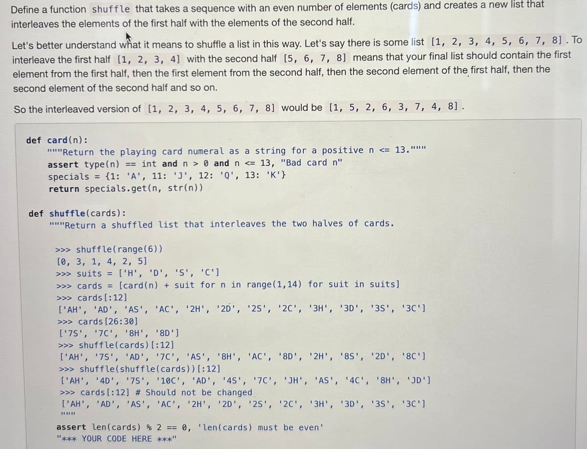 Define a function shuffle that takes a sequence with an even number of elements (cards) and creates a new list that
interleaves the elements of the first half with the elements of the second half.
Let's better understand what it means to shuffle a list in this way. Let's say there is some list [1, 2, 3, 4, 5, 6, 7, 8]. To
interleave the first half [1, 2, 3, 4] with the second half [5, 6, 7, 8] means that your final list should contain the first
element from the first half, then the first element from the second half, then the second element of the first half, then the
second element of the second half and so on.
So the interleaved version of [1, 2, 3, 4, 5, 6, 7, 8] would be [1, 5, 2, 6, 3, 7, 4, 8].
def card (n):
"""Return the playing card numeral as a string for a positive n <= 13."""
assert type(n) == int and n > 0 and n <= 13, "Bad card n"
specials = {1: 'A', 11: 'J', 12: 'Q', 13: 'K'}
return specials.get(n, str(n))
def shuffle (cards):
"""Return a shuffled list that interleaves the two halves of cards.
>>> shuffle (range(6))
[0, 3, 1, 4, 2, 5]
>>> suits = ['H', 'D', 'S', 'C']
>>> cards = [card (n) + suit for n in range (1,14) for suit in suits]
>>> cards [:12]
['AH', 'AD', 'AS', 'AC', '2H', '2D', '25', '2C', '3H', '3D', '3S', '3C']
>>> cards [26:30]
['7S', '7C', '8H', '8D']
>>> shuffle (cards) [:12]
['AH', '7S', 'AD', '7C', 'AS', '8H', 'AC', '8D', '2H', '8S', '2D', '8C']
>>> shuffle (shuffle (cards)) [:12]
['AH', '4D', '75', '10C', 'AD', '4S', '7C', 'JH', 'AS', '4C', '8H', 'JD']
>>> cards [:12] # Should not be changed
['AH', 'AD', 'AS', 'AC', '2H', '2D', '25', '2C', '3H', '3D', '3S', '30']
|| || ||
assert len(cards) % 2 == 0, 'len(cards) must be even'
"*** YOUR CODE HERE ***"