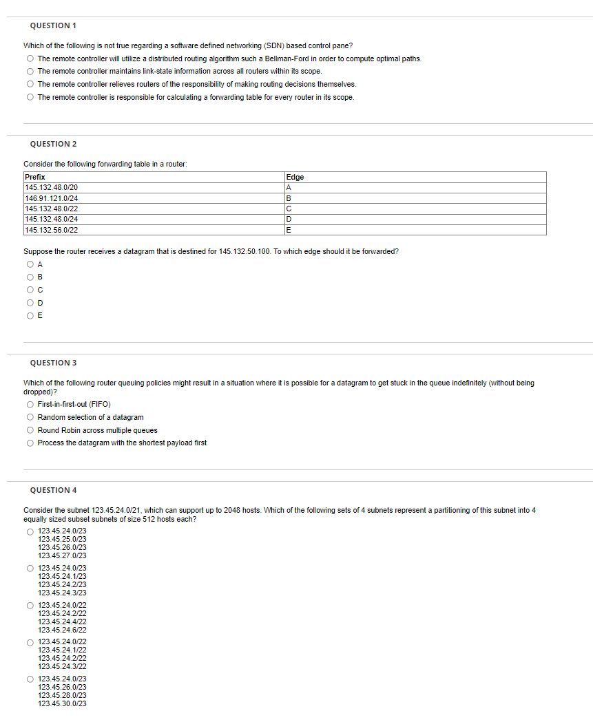 QUESTION 1
Which of the following is not true regarding a software defined networking (SDN) based control pane?
O The remote controller will utilize a distributed routing algorithm such a Bellman-Ford in order to compute optimal paths.
The remote controller maintains link-state information across all routers within its scope.
O The remote controller relieves routers of the responsibility of making routing decisions themselves.
The remote controller is responsible for calculating a forwarding table for every router in its scope.
QUESTION 2
Consider the following forwarding table in a router:
Prefix
145.132.48.0/20
146.91.121.0/24
145.132.48.0/22
145.132.48.0/24
Edge
A
B
ID
E
145.132.56.0/22
Suppose the router receives a datagram that is destined for 145.132.50.100. To which edge should it be forwarded?
O A
O B
O D
O E
QUESTION 3
Which of the following router queuing policies might result in a situation where it is possible for a datagram to get stuck in the queue indefinitely (without being
dropped)?
O First-in-first-out (FIFO)
O Random selection of a datagram
O Round Robin across multiple queues
O Process the datagram with the shortest payload first
QUESTION 4
Consider the subnet 123.45.24.0/21, which can support up to 2048 hosts. Which of the following sets of 4 subnets represent a partitioning of this subnet into 4
equally sized subset subnets of size 512 hosts each?
O 123.45.24.0/23
123.45.25.0/23
123.45.26.0/23
123.45.27.0/23
O 123.45.24.0/23
123.45.24.1/23
123.45.24.2/23
123.45.24.3/23
O 123.45.24.0/22
123.45.24.2/22
123.45.24.4/22
123.45.24.6/22
O 123.45.24.0/22
123.45.24.1/22
123.45.24.2/22
123.45.24.3/22
O 123.45.24.0/23
123.45.26.0/23
123.45.28.0/23
123.45.30.0/23
o o
