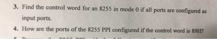 3. Find the control word for an 8255 in mode 0 if all ports are configured as
input ports.
4. How are the ports of the 8255 PPI configured if the control word is 89H?
