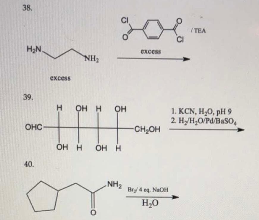 38.
/TEA
CI
H2N.
схcess
NH2
excess
39.
H.
OH H
Он
1. KCN, H20, pH 9
2. H/H,O/Pd/BaS04
OHC
-CH2OH
OH H
40.
NH2
Br/ 4 eq. NaOH
H,0
