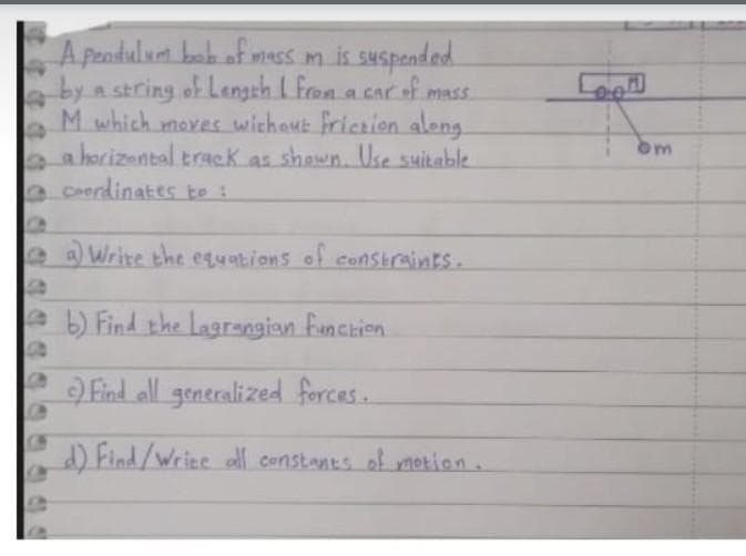 A pendulum boh of mess m is suspended.
by a string of Langth I Fron a car of mass.
M which mores wichant friceion aleng
a horizantal track as shown. Use suikable
aCoerdinates to :
a Write the equations of conStraints.
eb) Find the Lagrangion Funchion
Find all generalized forces..
) Find/Wriee ll constants of metion.
