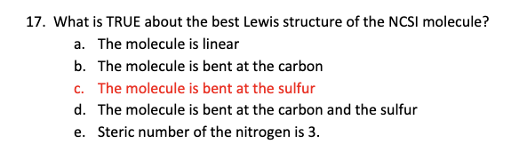 17. What is TRUE about the best Lewis structure of the NCSI molecule?
a. The molecule is linear
b. The molecule is bent at the carbon
c. The molecule is bent at the sulfur
d. The molecule is bent at the carbon and the sulfur
e. Steric number of the nitrogen is 3.
